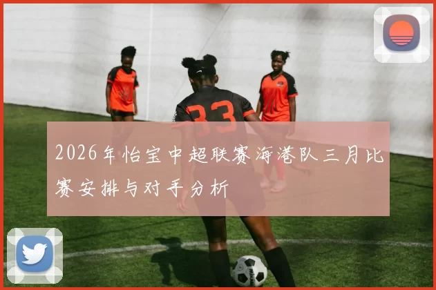 2026年怡宝中超联赛海港队三月比赛安排与对手分析