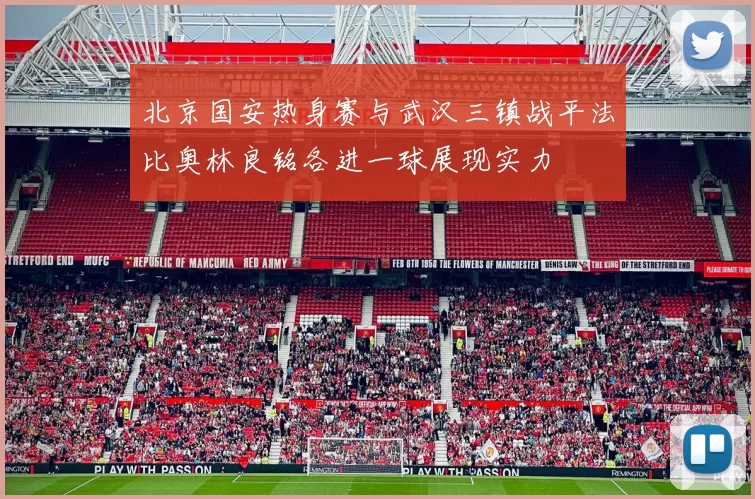 北京国安热身赛与武汉三镇战平法比奥林良铭各进一球展现实力