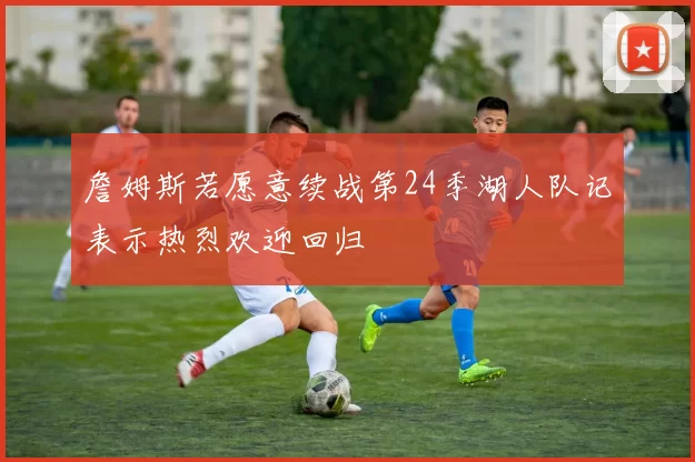 詹姆斯若愿意续战第24季湖人队记表示热烈欢迎回归