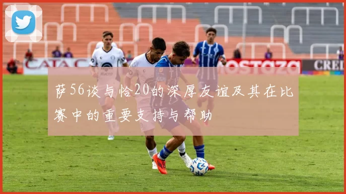 萨56谈与恰20的深厚友谊及其在比赛中的重要支持与帮助