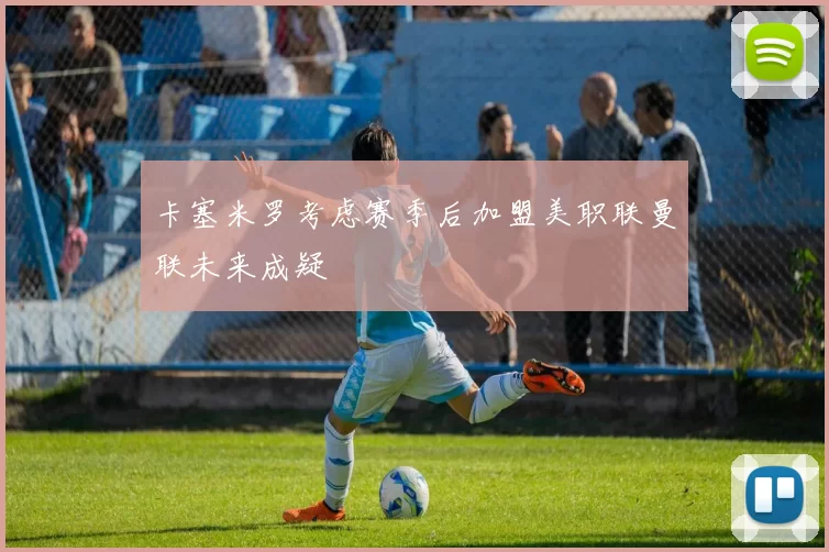 卡塞米罗考虑赛季后加盟美职联曼联未来成疑