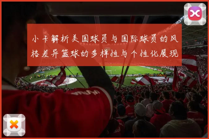 小卡解析美国球员与国际球员的风格差异篮球的多样性与个性化展现
