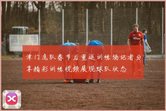 津门虎队春节后重返训练场记者分享精彩训练视频展现球队状态