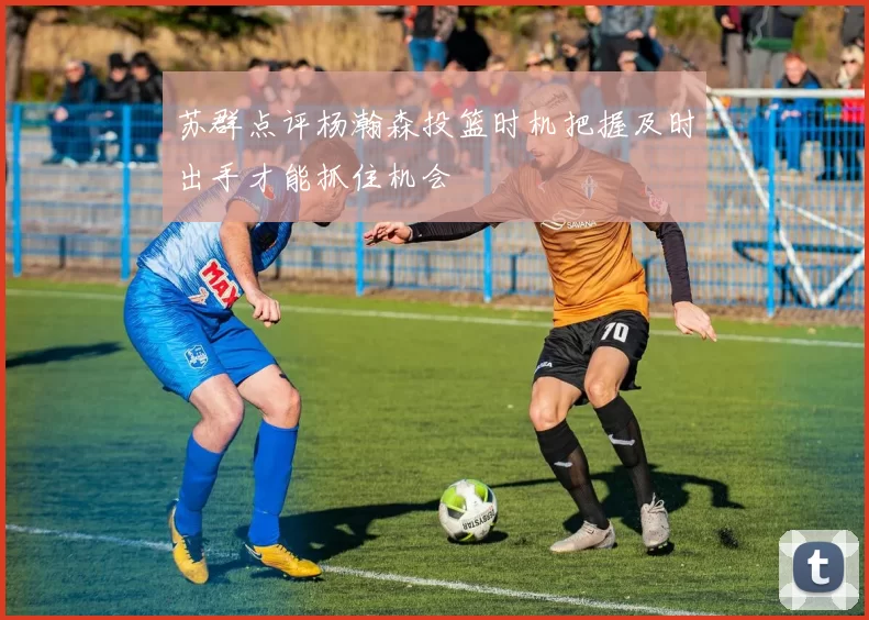 苏群点评杨瀚森投篮时机把握及时出手才能抓住机会