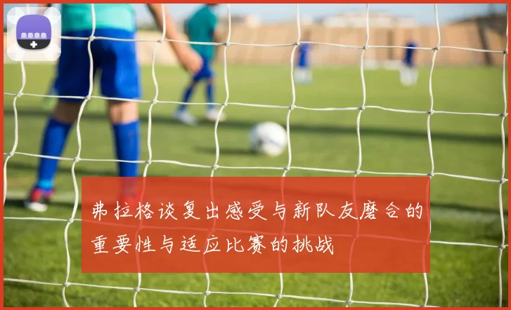 弗拉格谈复出感受与新队友磨合的重要性与适应比赛的挑战