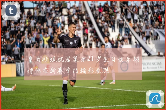 皇马社媒祝居莱尔21岁生日快乐期待他在新赛季的精彩表现