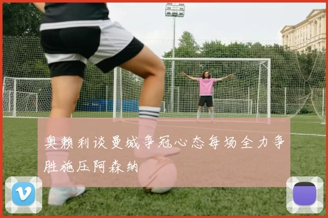 奥赖利谈曼城争冠心态每场全力争胜施压阿森纳