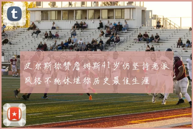 皮尔斯称赞詹姆斯41岁仍坚持老派风格不轮休堪称历史最佳生涯