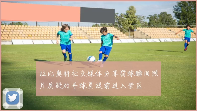 拉比奥特社交媒体分享罚球瞬间照片质疑对手球员提前进入禁区