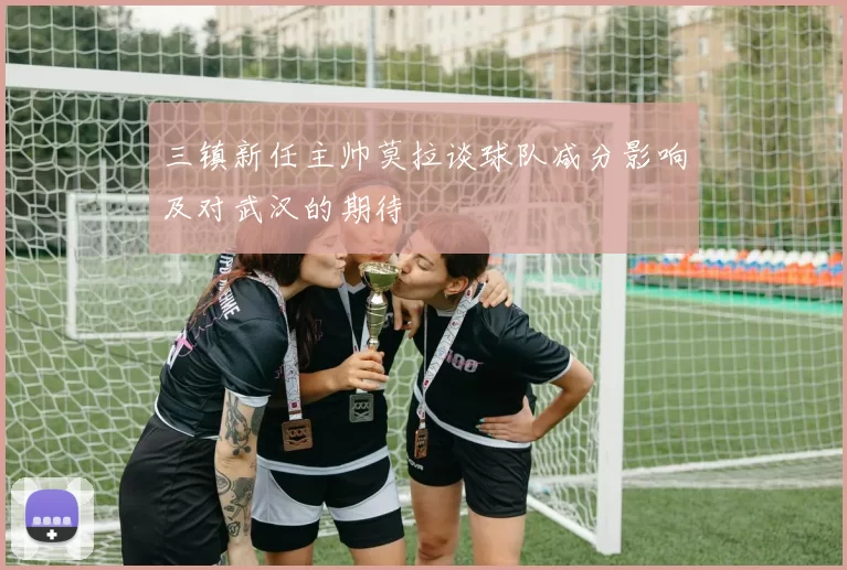 三镇新任主帅莫拉谈球队减分影响及对武汉的期待