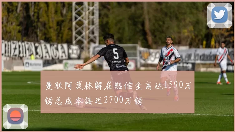 曼联阿莫林解雇赔偿金高达1590万镑总成本接近2700万镑