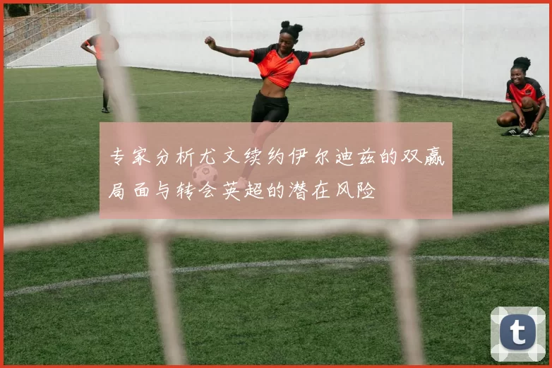 专家分析尤文续约伊尔迪兹的双赢局面与转会英超的潜在风险