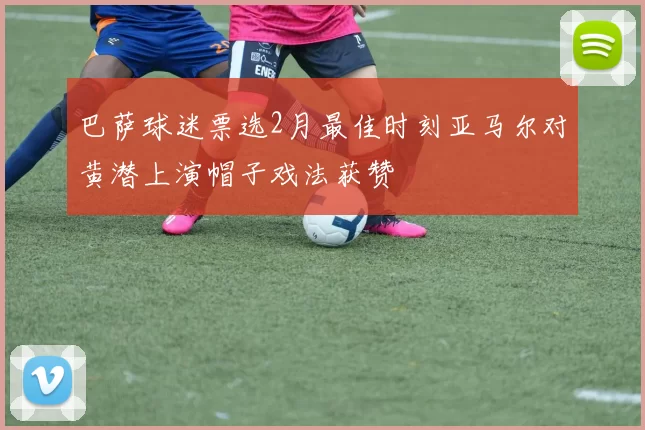 巴萨球迷票选2月最佳时刻亚马尔对黄潜上演帽子戏法获赞