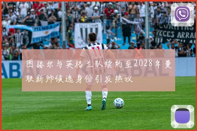 图赫尔与英格兰队续约至2028年曼联新帅候选身份引发热议