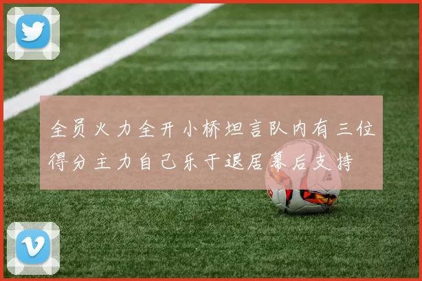 全员火力全开小桥坦言队内有三位得分主力自己乐于退居幕后支持