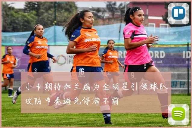 小卡期待加兰成为全明星引领球队攻防节奏避免停滞不前