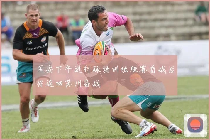 国安下午进行踩场训练联赛首战后将返回苏州备战